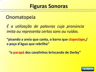 Figuras Sonoras
Onomatopeia
É a utilização de palavras cuja pronúncia
imita ou representa certos sons ou ruídos.
“pisando a areia que canta, o barro que clapeclape,/
a poça d'água que rebrilha”

 “o pacapá dos cavalinhos brincando de Derby”
 