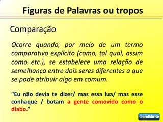 Figuras de Palavras ou tropos
Comparação
Ocorre quando, por meio de um termo
comparativo explícito (como, tal qual, assim
como etc.), se estabelece uma relação de
semelhança entre dois seres diferentes a que
se pode atribuir algo em comum.
“Eu não devia te dizer/ mas essa lua/ mas esse
conhaque / botam a gente comovido como o
diabo.”
 