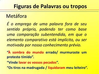 Figuras de Palavras ou tropos
Metáfora
É o emprego de uma palavra fora de seu
sentido próprio, podendo ter como base
uma comparação subentendida, em que o
elemento comparativo está implícito, ou ser
motivada por nosso conhecimento prévio.
“À sombra do mundo errado/ murmuraste um
protesto tímido”.
“Vinde lavar os vossos pecados”.
“Os tiros na madrugada / liquidaram meu leiteiro”.
 
