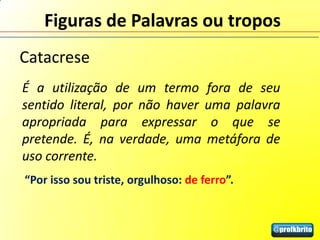 Figuras de Palavras ou tropos
Catacrese
É a utilização de um termo fora de seu
sentido literal, por não haver uma palavra
apropriada para expressar o que se
pretende. É, na verdade, uma metáfora de
uso corrente.
“Por isso sou triste, orgulhoso: de ferro”.
 