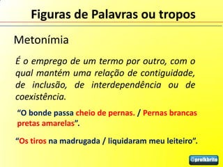 Figuras de Palavras ou tropos
Metonímia
É o emprego de um termo por outro, com o
qual mantém uma relação de contiguidade,
de inclusão, de interdependência ou de
coexistência.
“O bonde passa cheio de pernas. / Pernas brancas
pretas amarelas”.

“Os tiros na madrugada / liquidaram meu leiteiro”.
 