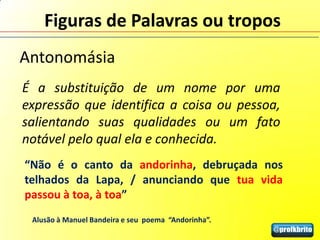 Figuras de Palavras ou tropos
Antonomásia
É a substituição de um nome por uma
expressão que identifica a coisa ou pessoa,
salientando suas qualidades ou um fato
notável pelo qual ela e conhecida.
“Não é o canto da andorinha, debruçada nos
telhados da Lapa, / anunciando que tua vida
passou à toa, à toa”
 Alusão à Manuel Bandeira e seu poema “Andorinha”.
 