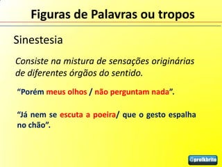 Figuras de Palavras ou tropos
Sinestesia
Consiste na mistura de sensações originárias
de diferentes órgãos do sentido.
“Porém meus olhos / não perguntam nada”.

“Já nem se escuta a poeira/ que o gesto espalha
no chão”.
 