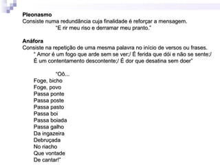 Pleonasmo
Consiste numa redundância cuja finalidade é reforçar a mensagem.
            “E rir meu riso e derramar meu pranto.”

Anáfora
Consiste na repetição de uma mesma palavra no início de versos ou frases.
   “ Amor é um fogo que arde sem se ver;/ É ferida que dói e não se sente;/
   É um contentamento descontente;/ É dor que desatina sem doer”

             “Oô...
    Foge, bicho
    Foge, povo
    Passa ponte
    Passa poste
    Passa pasto
    Passa boi
    Passa boiada
    Passa galho
    Da ingazeira
    Debruçada
    No riacho
    Que vontade
    De cantar!”
 