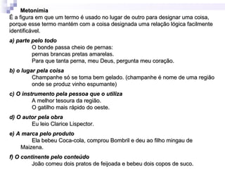 Metonímia
É a figura em que um termo é usado no lugar de outro para designar uma coisa,
porque esse termo mantém com a coisa designada uma relação lógica facilmente
identificável.
a) parte pelo todo
         O bonde passa cheio de pernas:
         pernas brancas pretas amarelas.
         Para que tanta perna, meu Deus, pergunta meu coração.
b) o lugar pela coisa
         Champanhe só se toma bem gelado. (champanhe é nome de uma região
         onde se produz vinho espumante)
c) O instrumento pela pessoa que o utiliza
         A melhor tesoura da região.
         O gatilho mais rápido do oeste.
d) O autor pela obra
        Eu leio Clarice Lispector.
e) A marca pelo produto
        Ela bebeu Coca-cola, comprou Bombril e deu ao filho mingau de
    Maizena.
f) O continente pelo conteúdo
         João comeu dois pratos de feijoada e bebeu dois copos de suco.
 