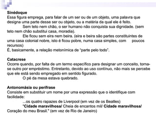 Sinédoque
Essa figura emprega, para falar de um ser ou de um objeto, uma palavra que
designa uma parte desse ser ou objeto, ou a matéria da qual ele é feito.
         Sem teto nem chão, o ser humano não conquista sua dignidade. (sem
teto nem chão substitui casa, moradia).
         Ele ficou sem eira nem beira. (eira e beira são partes constituintes de
uma casa colonial nobre, isto é ficou pobre, numa casa simples, com poucos
recursos)
É, basicamente, a relação metonímica de “parte pelo todo”.

Catacrese
Ocorre quando, por falta de um termo específico para designar um conceito, torna-
se outro por empréstimo. Entretanto, devido ao uso contínuo, não mais se percebe
que ele está sendo empregado em sentido figurado.
         O pé da mesa estava quebrado.

Antonomásia ou perífrase
Consiste em substituir um nome por uma expressão que o identifique com
facilidade:
          ...os quatro rapazes de Liverpool (em vez de os Beatles)
          "Cidade maravilhosa/ Cheia de encantos mil/ Cidade maravilhosa/
Coração do meu Brasil." (em vez de Rio de Janeiro)
 