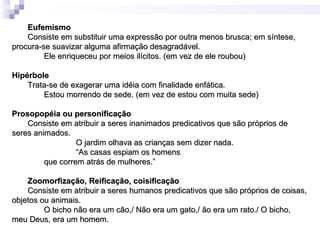 Eufemismo
    Consiste em substituir uma expressão por outra menos brusca; em síntese,
procura-se suavizar alguma afirmação desagradável.
         Ele enriqueceu por meios ilícitos. (em vez de ele roubou)

Hipérbole
    Trata-se de exagerar uma idéia com finalidade enfática.
        Estou morrendo de sede. (em vez de estou com muita sede)

Prosopopéia ou personificação
    Consiste em atribuir a seres inanimados predicativos que são próprios de
seres animados.
                  O jardim olhava as crianças sem dizer nada.
                  “As casas espiam os homens
         que correm atrás de mulheres.”

    Zoomorfização, Reificação, coisificação
    Consiste em atribuir a seres humanos predicativos que são próprios de coisas,
objetos ou animais.
         O bicho não era um cão,/ Não era um gato,/ ão era um rato./ O bicho,
meu Deus, era um homem.
 
