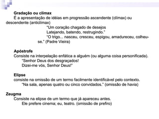 Gradação ou clímax
    É a apresentação de idéias em progressão ascendente (clímax) ou
descendente (anticlímax)
                       “Um coração chagado de desejos
                       Latejando, batendo, restrugindo.”
                       “O trigo... nasceu, cresceu, espigou, amadureceu, colheu-
                 se.” (Padre Vieira)

    Apóstrofe
    Consiste na interpelação enfática a alguém (ou alguma coisa personificada).
       “Senhor Deus dos desgraçados!
       Dizei-me vós, Senhor Deus!”

    Elipse
    consiste na omissão de um termo facilmente identificável pelo contexto.
        “Na sala, apenas quatro ou cinco convidados.” (omissão de havia)

Zeugma
   Consiste na elipse de um termo que já apareceu antes.
       Ele prefere cinema; eu, teatro. (omissão de prefiro)
 