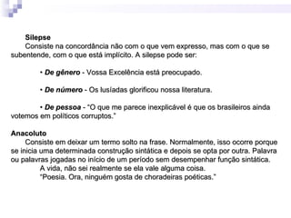 Silepse
    Consiste na concordância não com o que vem expresso, mas com o que se
subentende, com o que está implícito. A silepse pode ser:

        • De gênero - Vossa Excelência está preocupado.

        • De número - Os lusíadas glorificou nossa literatura.

        • De pessoa - “O que me parece inexplicável é que os brasileiros ainda
votemos em políticos corruptos.”

Anacoluto
     Consiste em deixar um termo solto na frase. Normalmente, isso ocorre porque
se inicia uma determinada construção sintática e depois se opta por outra. Palavra
ou palavras jogadas no início de um período sem desempenhar função sintática.
          A vida, não sei realmente se ela vale alguma coisa.
          “Poesia. Ora, ninguém gosta de choradeiras poéticas.”
 