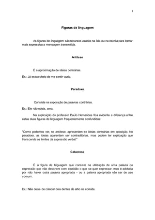 1
Figuras de linguagem
As figuras de linguagem são recursos usados na fala ou na escrita para tornar
mais expressiva a mensagem transmitida.
Antítese
É a aproximação de ideias contrárias.
Ex.: Já estou cheio de me sentir vazio.
Paradoxo
Consiste na exposição de palavras contrárias.
Ex.: Ele não odeia, ama.
Na explicação do professor Paulo Hernandes fica evidente a diferença entre
estas duas figuras de linguagem frequentemente confundidas:
"Como podemos ver, na antítese, apresentam-se ideias contrárias em oposição. No
paradoxo, as ideias aparentam ser contraditórias, mas podem ter explicação que
transcende os limites da expressão verbal."
Catacrese
É a figura de linguagem que consiste na utilização de uma palavra ou
expressão que não descreve com exatidão o que se quer expressar, mas é adotada
por não haver outra palavra apropriada - ou a palavra apropriada não ser de uso
comum.
Ex.: Não deixe de colocar dois dentes de alho na comida.
 