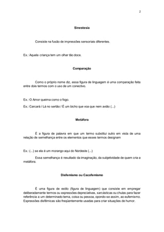 2
Sinestesia
Consiste na fusão de impressões sensoriais diferentes.
Ex.: Aquela criança tem um olhar tão doce.
Comparação
Como o próprio nome diz, essa figura de linguagem é uma comparação feita
entre dois termos com o uso de um conectivo.
Ex.: O Amor queima como o fogo.
Ex.: Carcará / Lá no sertão / É um bicho que voa que nem avião (...)
Metáfora
É a figura de palavra em que um termo substitui outro em vista de uma
relação de semelhança entre os elementos que esses termos designam
Ex.: (...) se ela é um morango aqui do Nordeste (...)
Essa semelhança é resultado da imaginação, da subjetividade de quem cria a
metáfora.
Disfemismo ou Cacofemismo
É uma figura de estilo (figura de linguagem) que consiste em empregar
deliberadamente termos ou expressões depreciativas, sarcásticas ou chulas para fazer
referência a um determinado tema, coisa ou pessoa, opondo-se assim, ao eufemismo.
Expressões disfêmicas são freqüentemente usadas para criar situações de humor.
 