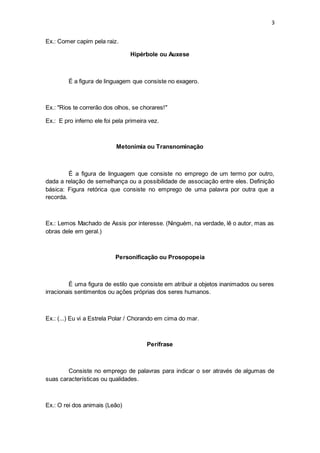 3
Ex.: Comer capim pela raiz.
Hipérbole ou Auxese
É a figura de linguagem que consiste no exagero.
Ex.: "Rios te correrão dos olhos, se chorares!"
Ex.: E pro inferno ele foi pela primeira vez.
Metonímia ou Transnominação
É a figura de linguagem que consiste no emprego de um termo por outro,
dada a relação de semelhança ou a possibilidade de associação entre eles. Definição
básica: Figura retórica que consiste no emprego de uma palavra por outra que a
recorda.
Ex.: Lemos Machado de Assis por interesse. (Ninguém, na verdade, lê o autor, mas as
obras dele em geral.)
Personificação ou Prosopopeia
É uma figura de estilo que consiste em atribuir a objetos inanimados ou seres
irracionais sentimentos ou ações próprias dos seres humanos.
Ex.: (...) Eu vi a Estrela Polar / Chorando em cima do mar.
Perífrase
Consiste no emprego de palavras para indicar o ser através de algumas de
suas características ou qualidades.
Ex.: O rei dos animais (Leão)
 