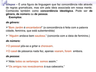 Silepse – É uma figura de linguagem que faz concordância não através
de regras gramaticais, mas sim pela ideia associada em nossa mente.
Conhecida também como concordância ideológica. Pode ser de
gênero, de número ou de pessoa.
Exemplos:
de gênero:
“Bom Jardim é encantadora!” (a concordância é feita com a palavra
cidade, feminina, que está subentendida)
 “Alguém andava bem saudosa.” (concorda com a ideia de feminino.)
de número:
O pessoal pôs-se a gritar e choravam.
O casal de pássaros nada fez, apenas voaram, foram embora.
de pessoa:
“Aliás todos os sertanejos somos assim.”
“Os amigos nos revezávamos à sua cabeceira.”
 