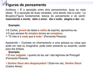 Figuras de pensamento
Antítese – É a oposição entre dois pensamentos, duas ou mais
ideias. “É a oposição de duas verdades, uma dando vida à outra.” La
Bruyère).Figura fundamental, básica do pensamento e do sentir:
nascimento x morte; ódio x amor; dia x noite; alegria x dor etc.
Exemplo:
E Carlos, jovem de idade e velho de espírito, aproximou-se.
O que sempre foi simples tornou-se complexo.
 "O mito é o nada que é tudo." (Fernando Pessoa)
Apóstrofe – Consiste no chamamento a uma pessoa ou coisa que
pode ser real ou imaginária, pode estar presente ou ausente; usada
para dar ênfase.
Exemplo:
Ó mar salgado, / quanto do teu sal / são lágrimas de Portugal!
(Fernando Pessoa)
Senhor Deus dos desgraçados! / Dizei-me vós, Senhor Deus!
(Castro Alves)
 