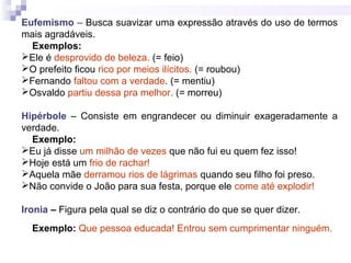 Eufemismo – Busca suavizar uma expressão através do uso de termos
mais agradáveis.
Exemplos:
Ele é desprovido de beleza. (= feio)
O prefeito ficou rico por meios ilícitos. (= roubou)
Fernando faltou com a verdade. (= mentiu)
Osvaldo partiu dessa pra melhor. (= morreu)
Hipérbole – Consiste em engrandecer ou diminuir exageradamente a
verdade.
Exemplo:
Eu já disse um milhão de vezes que não fui eu quem fez isso!
Hoje está um frio de rachar!
Aquela mãe derramou rios de lágrimas quando seu filho foi preso.
Não convide o João para sua festa, porque ele come até explodir!
Ironia – Figura pela qual se diz o contrário do que se quer dizer.
Exemplo: Que pessoa educada! Entrou sem cumprimentar ninguém.
 