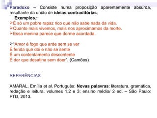 Paradoxo – Consiste numa proposição aparentemente absurda,
resultante da união de ideias contraditórias.
Exemplos.:
É só um pobre rapaz rico que não sabe nada da vida.
Quanto mais vivemos, mais nos aproximamos da morte.
Essa menina parece que dorme acordada.
“Amor é fogo que arde sem se ver
É ferida que dói e não se sente
É um contentamento descontente
É dor que desatina sem doer”. (Camões)
REFERÊNCIAS
AMARAL, Emília et al. Português: Novas palavras: literatura, gramática,
redação e leitura. volumes 1,2 e 3: ensino médio/ 2 ed. – São Paulo:
FTD, 2013.
 