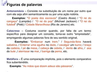Figuras de palavras
Antonomásia – Consiste na substituição de um nome por outro que
com ele seja afim semanticamente ou por uma ação notória.
Exemplos: “O poeta dos escravos” (Castro Alves) / “O rei do
cangaço” (Lampião) / “O rei do pop” (Michael Jackson) / “O rei do
futebol” (Pelé) / Cidade Maravilhosa (Rio de Janeiro) etc.
Catacrese – Costuma ocorrer quando, por falta de um termo
específico para designar um conceito, toma-se outro "emprestado“,
empregando algumas palavras fora de seu sentido original.
Exemplos: “Embarcar num trem.” / Segunda-feira haverá
sabatina. / Enterrar uma agulha no dedo. / cavalgar um burro; / braço
da cadeira, / pé da mesa, / cabeça de cebola, / dente de alho, / asa
do bule ,/ aterrissar no mar, / barriga da perna, etc.
Metáfora – É uma comparação implícita, pois o elemento comparativo
fica subentendido.
Exemplo: “As mãos que dizem adeus são pássaros”.
 