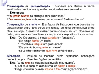 ProsopopeiaProsopopeia ouou personificaçãopersonificação – Consiste em atribuir a seres– Consiste em atribuir a seres
inanimados predicativos que são próprios de seres animados.inanimados predicativos que são próprios de seres animados.
Exemplos:Exemplos:
““O jardim olhavaO jardim olhava as crianças sem dizer nada.”as crianças sem dizer nada.”
““As casas espiamAs casas espiam os homens que correm atrás de mulheres.”os homens que correm atrás de mulheres.”
Comparação ou símile – É a figura de linguagem que consiste na
aproximação entre dois seres em função de uma semelhança entre
eles, ou seja, é possível atribuir características de um elemento ao
outro, sempre usando os termos comparativos explícitos citados acima.
Exs.: “De tão branca, a moça parecia um fantasma”.
“Ele dirigia como um louco”.
“Trabalhava tal qual um profissional”.
“Ele era tão bom quanto um santo”.
“Seus olhos brilhavam que nem esmeraldas”.
SinestesiaSinestesia – Trata-se de mesclar, numa expressão, sensações– Trata-se de mesclar, numa expressão, sensações
percebidas por diferentes órgãos do sentido.percebidas por diferentes órgãos do sentido.
Exs.:Exs.: “A luz“A luz cruacrua da madrugada invadia meu quarto”.da madrugada invadia meu quarto”.
“O sol de outono caía com uma luz pálida e macia”.
“Dirigiu-lhe uma palavra branca e fria como agradecimento”.
 