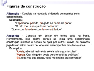 Figuras de construção
AliteraçãoAliteração – Consiste na repetição ordenada de mesmos sons– Consiste na repetição ordenada de mesmos sons
consonantais.consonantais.
Exemplos:Exemplos:
“Es“Esppeerrando,ando, ppaarrada,ada, prpregada naegada na ppededrra doa do ppoorrto.”to.”
“O rato roeu a roupa do rei de Roma”.
“Quem com ferro fere com ferro será ferido”.
AnacolutoAnacoluto – Consiste em deixar um termo solto na frase.– Consiste em deixar um termo solto na frase.
Normalmente, isso ocorre porque se inicia uma determinadaNormalmente, isso ocorre porque se inicia uma determinada
construção sintática e depois se opta por outra. Palavra ou palavrasconstrução sintática e depois se opta por outra. Palavra ou palavras
jogadas no início de um período sem desempenhar função sintática.jogadas no início de um período sem desempenhar função sintática.
Exemplos:Exemplos:
““A vidaA vida, não sei realmente se ela vale alguma coisa”., não sei realmente se ela vale alguma coisa”.
““PoesiaPoesia. Ora, ninguém gosta de choradeiras poéticas.”. Ora, ninguém gosta de choradeiras poéticas.”
“Eu, toda vez que chego, você me chama pra conversar”.
 