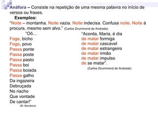 Anáfora – Consiste na repetição de uma mesma palavra no início de
versos ou frases.
Exemplos:
“Noite – montanha. Noite vazia. Noite indecisa. Confusa noite. Noite à
procura, mesmo sem alvo.” (Carlos Drummond de Andrade)
“Oô...
Foge, bicho
Foge, povo
Passa ponte
Passa poste
Passa pasto
Passa boi
Passa boiada
Passa galho
Da ingazeira
Debruçada
No riacho
Que vontade
De cantar!”
(M. Bandeira)
“Acorda, Maria, é dia
de matar formiga
de matar cascavel
de matar estrangeiro
de matar irmão
de matar impulso
de se matar”.
(Carlos Drummond de Andrade)
 