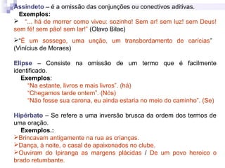 Assíndeto – é a omissão das conjunções ou conectivos aditivas.
Exemplos:
 “... há de morrer como viveu: sozinho! Sem ar! sem luz! sem Deus!
sem fé! sem pão! sem lar!” (Olavo Bilac)
“É um sossego, uma unção, um transbordamento de carícias”
(Vinícius de Moraes)
Elipse – Consiste na omissão de um termo que é facilmente
identificado.
Exemplos:
“Na estante, livros e mais livros”. (há)
“Chegamos tarde ontem”. (Nós)
“Não fosse sua carona, eu ainda estaria no meio do caminho”. (Se)
Hipérbato – Se refere a uma inversão brusca da ordem dos termos de
uma oração.
Exemplos.:
Brincavam antigamente na rua as crianças.
Dança, à noite, o casal de apaixonados no clube.
Ouviram do Ipiranga as margens plácidas / De um povo heroico o
brado retumbante.
 