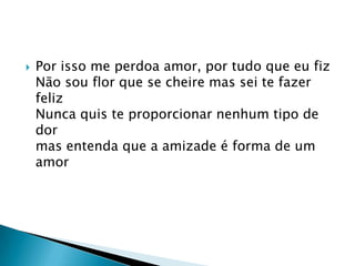 Por isso me perdoa amor, por tudo que eu fizNão sou flor que se cheire mas sei te fazer felizNunca quis te proporcionar nenhum tipo de dormas entenda que a amizade é forma de um amor