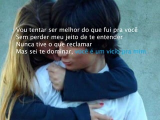 Vou tentar ser melhor do que fui pra vocêSem perder meu jeito de te entenderNunca tive o que reclamarMas sei te dominar, você é um vício pra mim