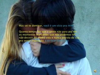 Vou tentar ser melhor do que fui pra vocêSem perder meu jeito de te entendernunca tive o que reclamar Mas sei te dominar, você é um vício pra mimQuanto tempo faz que a gente não para pra veros momentos marcantes que nós podemos ternão desisto da minha vida e nunca desista da suapra sentir inspiração é só falar com a lua