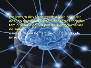 me lembro dos fatos das histórias contadasde tudo que acontece sem conversas forjadastem que ter algo pra pensar,algo pra chamar de sinao limite de um homem termina quando ele imagina