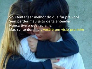 Vou tentar ser melhor do que fui pra vocêSem perder meu jeito de te entenderNunca tive o que reclamarMas sei te dominar, você é um vício pra mim
