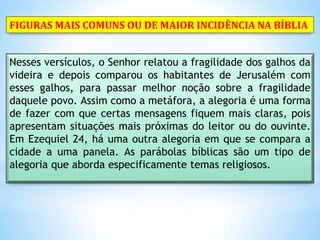 Nesses versículos, o Senhor relatou a fragilidade dos galhos da
videira e depois comparou os habitantes de Jerusalém com
esses galhos, para passar melhor noção sobre a fragilidade
daquele povo. Assim como a metáfora, a alegoria é uma forma
de fazer com que certas mensagens fiquem mais claras, pois
apresentam situações mais próximas do leitor ou do ouvinte.
Em Ezequiel 24, há uma outra alegoria em que se compara a
cidade a uma panela. As parábolas bíblicas são um tipo de
alegoria que aborda especificamente temas religiosos.
FIGURAS MAIS COMUNS OU DE MAIOR INCIDÊNCIA NA BÍBLIA
 
