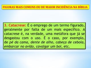 3. Catacrese: É o emprego de um termo figurado,
geralmente por falta de um mais específico. A
catacrese é, na verdade, uma metáfora que já se
desgastou com o uso. É o caso, por exemplo,
de pé da cama, dente de alho, cabeça de cebola,
embarcar no avião, cavalgar um boi, etc.
FIGURAS MAIS COMUNS OU DE MAIOR INCIDÊNCIA NA BÍBLIA
 