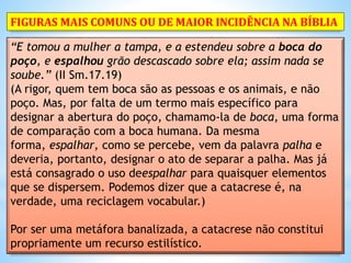 “E tomou a mulher a tampa, e a estendeu sobre a boca do
poço, e espalhou grão descascado sobre ela; assim nada se
soube.” (II Sm.17.19)
(A rigor, quem tem boca são as pessoas e os animais, e não
poço. Mas, por falta de um termo mais específico para
designar a abertura do poço, chamamo-la de boca, uma forma
de comparação com a boca humana. Da mesma
forma, espalhar, como se percebe, vem da palavra palha e
deveria, portanto, designar o ato de separar a palha. Mas já
está consagrado o uso deespalhar para quaisquer elementos
que se dispersem. Podemos dizer que a catacrese é, na
verdade, uma reciclagem vocabular.)
Por ser uma metáfora banalizada, a catacrese não constitui
propriamente um recurso estilístico.
FIGURAS MAIS COMUNS OU DE MAIOR INCIDÊNCIA NA BÍBLIA
 