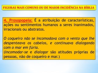 4. Prosopopeia: É a atribuição de características,
ações ou sentimentos humanos a seres inanimados,
irracionais ou abstratos.
O coqueiro não se incomodava com o vento que lhe
despenteava os cabelos, e continuava dialogando
com o mar em fúria.
(Incomodar-se e dialogar são atitudes próprias de
pessoas, não de coqueiro e mar.)
FIGURAS MAIS COMUNS OU DE MAIOR INCIDÊNCIA NA BÍBLIA
 