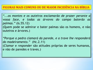 “...os montes e os outeiros exclamarão de prazer perante a
vossa face, e todas as árvores do campo baterão as
palmas.” (Is.55.12)
(Quem pode se admirar e bater palmas são os homens, e não
outeiros e árvores.)
“Porque a pedra clamará da parede, e a trave lhe responderá
do madeiramento.” (Hc.2.11)
(Clamar e responder são atitudes próprias de seres humanos,
e não de paredes e traves.)
FIGURAS MAIS COMUNS OU DE MAIOR INCIDÊNCIA NA BÍBLIA
 