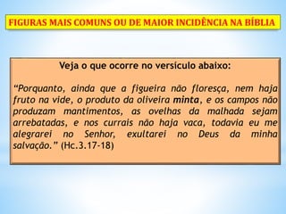 Veja o que ocorre no versículo abaixo:
“Porquanto, ainda que a figueira não floresça, nem haja
fruto na vide, o produto da oliveira minta, e os campos não
produzam mantimentos, as ovelhas da malhada sejam
arrebatadas, e nos currais não haja vaca, todavia eu me
alegrarei no Senhor, exultarei no Deus da minha
salvação.” (Hc.3.17-18)
FIGURAS MAIS COMUNS OU DE MAIOR INCIDÊNCIA NA BÍBLIA
 