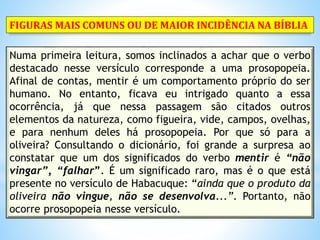 Numa primeira leitura, somos inclinados a achar que o verbo
destacado nesse versículo corresponde a uma prosopopeia.
Afinal de contas, mentir é um comportamento próprio do ser
humano. No entanto, ficava eu intrigado quanto a essa
ocorrência, já que nessa passagem são citados outros
elementos da natureza, como figueira, vide, campos, ovelhas,
e para nenhum deles há prosopopeia. Por que só para a
oliveira? Consultando o dicionário, foi grande a surpresa ao
constatar que um dos significados do verbo mentir é “não
vingar”, “falhar”. É um significado raro, mas é o que está
presente no versículo de Habacuque: “ainda que o produto da
oliveira não vingue, não se desenvolva...”. Portanto, não
ocorre prosopopeia nesse versículo.
FIGURAS MAIS COMUNS OU DE MAIOR INCIDÊNCIA NA BÍBLIA
 