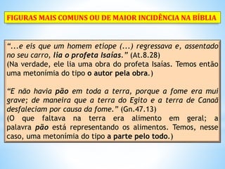 “...e eis que um homem etíope (...) regressava e, assentado
no seu carro, lia o profeta Isaías.” (At.8.28)
(Na verdade, ele lia uma obra do profeta Isaías. Temos então
uma metonímia do tipo o autor pela obra.)
“E não havia pão em toda a terra, porque a fome era mui
grave; de maneira que a terra do Egito e a terra de Canaã
desfaleciam por causa da fome.” (Gn.47.13)
(O que faltava na terra era alimento em geral; a
palavra pão está representando os alimentos. Temos, nesse
caso, uma metonímia do tipo a parte pelo todo.)
FIGURAS MAIS COMUNS OU DE MAIOR INCIDÊNCIA NA BÍBLIA
 