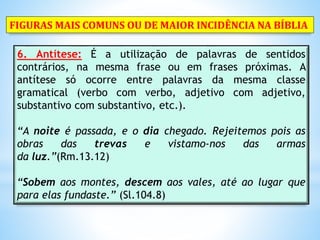 6. Antítese: É a utilização de palavras de sentidos
contrários, na mesma frase ou em frases próximas. A
antítese só ocorre entre palavras da mesma classe
gramatical (verbo com verbo, adjetivo com adjetivo,
substantivo com substantivo, etc.).
“A noite é passada, e o dia chegado. Rejeitemos pois as
obras das trevas e vistamo-nos das armas
da luz.”(Rm.13.12)
“Sobem aos montes, descem aos vales, até ao lugar que
para elas fundaste.” (Sl.104.8)
FIGURAS MAIS COMUNS OU DE MAIOR INCIDÊNCIA NA BÍBLIA
 