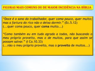 “Doce é o sono do trabalhador, quer coma pouco, quer muito;
mas a fartura do rico não o deixa dormir.” (Ec.5.12)
(...quer coma pouco, quer coma muito...)
“Como também eu em tudo agrado a todos, não buscando o
meu próprio proveito, mas o de muitos, para que assim se
possam salvar.” (I Co.10.33)
(...não o meu próprio proveito, mas o proveito de muitos...)
FIGURAS MAIS COMUNS OU DE MAIOR INCIDÊNCIA NA BÍBLIA
 