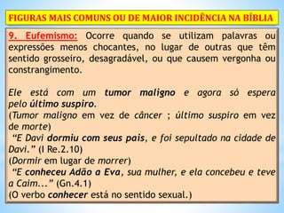 9. Eufemismo: Ocorre quando se utilizam palavras ou
expressões menos chocantes, no lugar de outras que têm
sentido grosseiro, desagradável, ou que causem vergonha ou
constrangimento.
Ele está com um tumor maligno e agora só espera
pelo último suspiro.
(Tumor maligno em vez de câncer ; último suspiro em vez
de morte)
“E Davi dormiu com seus pais, e foi sepultado na cidade de
Davi.” (I Re.2.10)
(Dormir em lugar de morrer)
“E conheceu Adão a Eva, sua mulher, e ela concebeu e teve
a Caim...” (Gn.4.1)
(O verbo conhecer está no sentido sexual.)
FIGURAS MAIS COMUNS OU DE MAIOR INCIDÊNCIA NA BÍBLIA
 