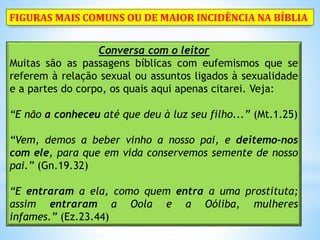 Conversa com o leitor
Muitas são as passagens bíblicas com eufemismos que se
referem à relação sexual ou assuntos ligados à sexualidade
e a partes do corpo, os quais aqui apenas citarei. Veja:
“E não a conheceu até que deu à luz seu filho...” (Mt.1.25)
“Vem, demos a beber vinho a nosso pai, e deitemo-nos
com ele, para que em vida conservemos semente de nosso
pai.” (Gn.19.32)
“E entraram a ela, como quem entra a uma prostituta;
assim entraram a Oola e a Oóliba, mulheres
infames.” (Ez.23.44)
FIGURAS MAIS COMUNS OU DE MAIOR INCIDÊNCIA NA BÍBLIA
 