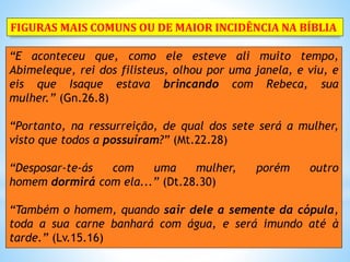 “E aconteceu que, como ele esteve ali muito tempo,
Abimeleque, rei dos filisteus, olhou por uma janela, e viu, e
eis que Isaque estava brincando com Rebeca, sua
mulher.” (Gn.26.8)
“Portanto, na ressurreição, de qual dos sete será a mulher,
visto que todos a possuíram?” (Mt.22.28)
“Desposar-te-ás com uma mulher, porém outro
homem dormirá com ela...” (Dt.28.30)
“Também o homem, quando sair dele a semente da cópula,
toda a sua carne banhará com água, e será imundo até à
tarde.” (Lv.15.16)
FIGURAS MAIS COMUNS OU DE MAIOR INCIDÊNCIA NA BÍBLIA
 