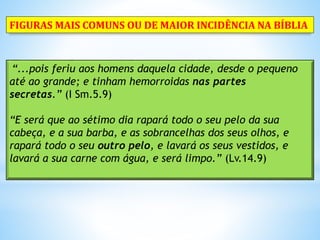 “...pois feriu aos homens daquela cidade, desde o pequeno
até ao grande; e tinham hemorroidas nas partes
secretas.” (I Sm.5.9)
“E será que ao sétimo dia rapará todo o seu pelo da sua
cabeça, e a sua barba, e as sobrancelhas dos seus olhos, e
rapará todo o seu outro pelo, e lavará os seus vestidos, e
lavará a sua carne com água, e será limpo.” (Lv.14.9)
FIGURAS MAIS COMUNS OU DE MAIOR INCIDÊNCIA NA BÍBLIA
 