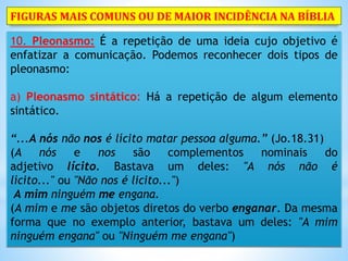 10. Pleonasmo: É a repetição de uma ideia cujo objetivo é
enfatizar a comunicação. Podemos reconhecer dois tipos de
pleonasmo:
a) Pleonasmo sintático: Há a repetição de algum elemento
sintático.
“...A nós não nos é lícito matar pessoa alguma.” (Jo.18.31)
(A nós e nos são complementos nominais do
adjetivo lícito. Bastava um deles: "A nós não é
lícito..." ou "Não nos é licito...")
A mim ninguém me engana.
(A mim e me são objetos diretos do verbo enganar. Da mesma
forma que no exemplo anterior, bastava um deles: "A mim
ninguém engana" ou "Ninguém me engana")
FIGURAS MAIS COMUNS OU DE MAIOR INCIDÊNCIA NA BÍBLIA
 