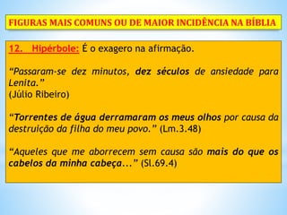 12. Hipérbole: É o exagero na afirmação.
“Passaram-se dez minutos, dez séculos de ansiedade para
Lenita.”
(Júlio Ribeiro)
“Torrentes de água derramaram os meus olhos por causa da
destruição da filha do meu povo.” (Lm.3.48)
“Aqueles que me aborrecem sem causa são mais do que os
cabelos da minha cabeça...” (Sl.69.4)
FIGURAS MAIS COMUNS OU DE MAIOR INCIDÊNCIA NA BÍBLIA
 