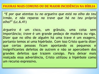 “E por que atentas tu no argueiro que está no olho do teu
irmão, e não reparas na trave que há no teu próprio
olho?” (Lc.6.41)
Argueiro é um cisco, um grânulo, uma coisa sem
importância; trave é um grande pedaço de madeira ou viga.
Dizer que no olho de alguém há uma trave é um exagero,
portanto temos aí uma hipérbole. Com isso Cristo queria dizer
que certas pessoas ficam apontando os pequenos e
insignificantes defeitos de outrem e não se apercebem dos
grandes defeitos que trazem consigo. Para deixar mais
realçada essa advertência, Cristo utilizou a hipérbole como
um recurso expressivo.
FIGURAS MAIS COMUNS OU DE MAIOR INCIDÊNCIA NA BÍBLIA
 