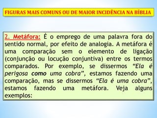 2. Metáfora: É o emprego de uma palavra fora do
sentido normal, por efeito de analogia. A metáfora é
uma comparação sem o elemento de ligação
(conjunção ou locução conjuntiva) entre os termos
comparados. Por exemplo, se dissermos “Ela é
perigosa como uma cobra”, estamos fazendo uma
comparação, mas se dissermos “Ela é uma cobra”,
estamos fazendo uma metáfora. Veja alguns
exemplos:
FIGURAS MAIS COMUNS OU DE MAIOR INCIDÊNCIA NA BÍBLIA
 