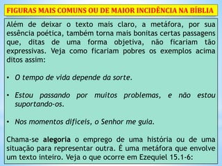 Além de deixar o texto mais claro, a metáfora, por sua
essência poética, também torna mais bonitas certas passagens
que, ditas de uma forma objetiva, não ficariam tão
expressivas. Veja como ficariam pobres os exemplos acima
ditos assim:
• O tempo de vida depende da sorte.
• Estou passando por muitos problemas, e não estou
suportando-os.
• Nos momentos difíceis, o Senhor me guia.
Chama-se alegoria o emprego de uma história ou de uma
situação para representar outra. É uma metáfora que envolve
um texto inteiro. Veja o que ocorre em Ezequiel 15.1-6:
FIGURAS MAIS COMUNS OU DE MAIOR INCIDÊNCIA NA BÍBLIA
 