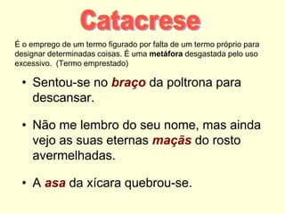 É o emprego de um termo figurado por falta de um termo próprio para
designar determinadas coisas. É uma metáfora desgastada pelo uso
excessivo. (Termo emprestado)
• Sentou-se no braço da poltrona para
descansar.
• Não me lembro do seu nome, mas ainda
vejo as suas eternas maçãs do rosto
avermelhadas.
• A asa da xícara quebrou-se.
 